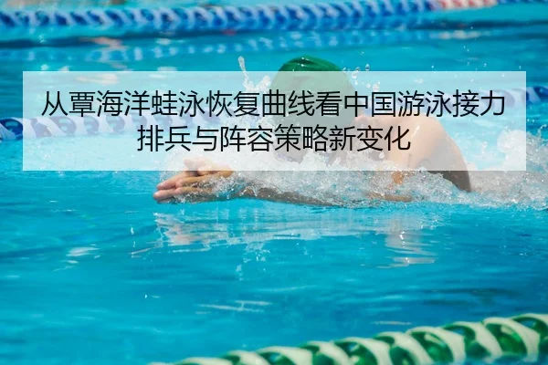 从覃海洋蛙泳恢复曲线看中国游泳接力排兵与阵容策略新变化